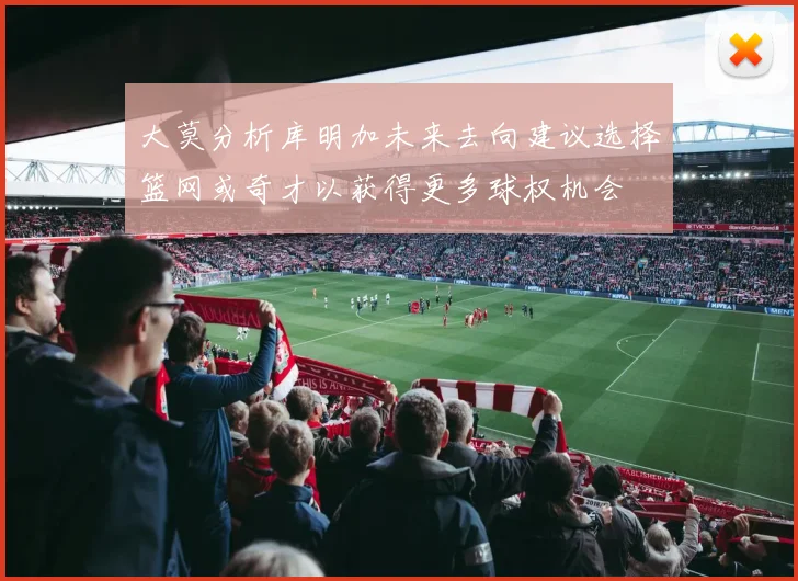 大莫分析库明加未来去向建议选择篮网或奇才以获得更多球权机会