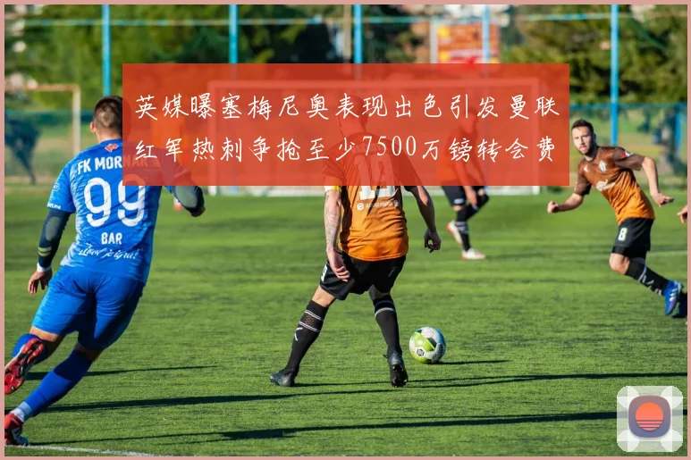 英媒曝塞梅尼奥表现出色引发曼联红军热刺争抢至少7500万镑转会费