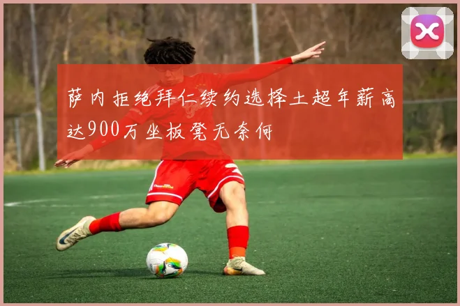萨内拒绝拜仁续约选择土超年薪高达900万坐板凳无奈何