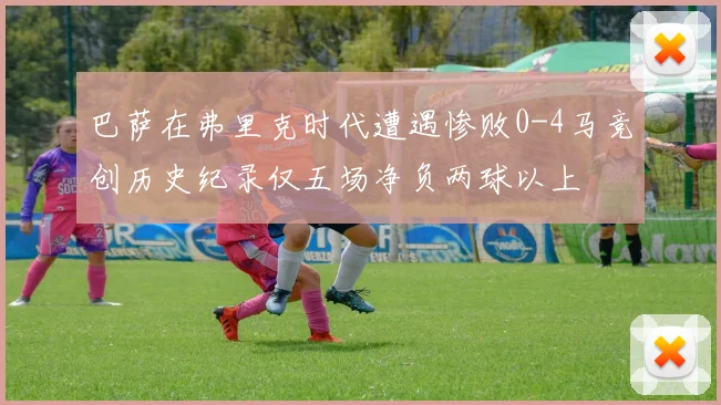 巴萨在弗里克时代遭遇惨败0-4马竞创历史纪录仅五场净负两球以上