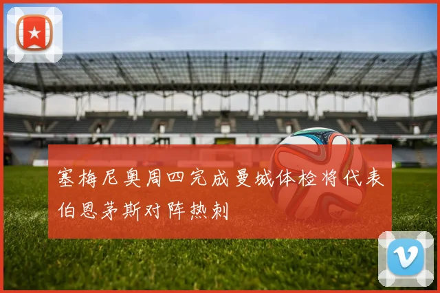 塞梅尼奥周四完成曼城体检将代表伯恩茅斯对阵热刺