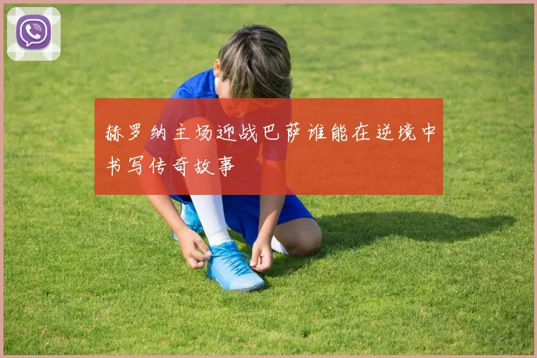 赫罗纳主场迎战巴萨谁能在逆境中书写传奇故事