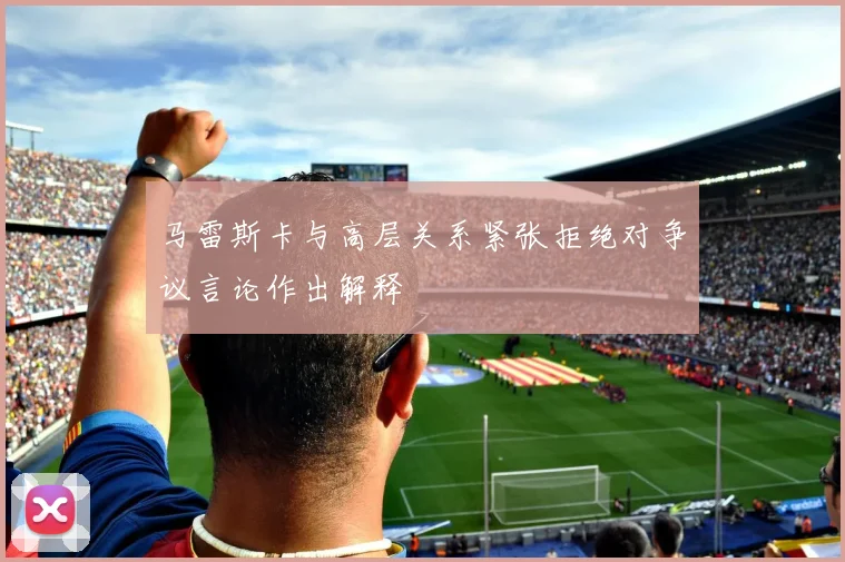 马雷斯卡与高层关系紧张拒绝对争议言论作出解释