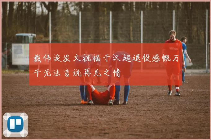 戴伟浚发文祝福于汉超退役感慨万千无法言说再见之情