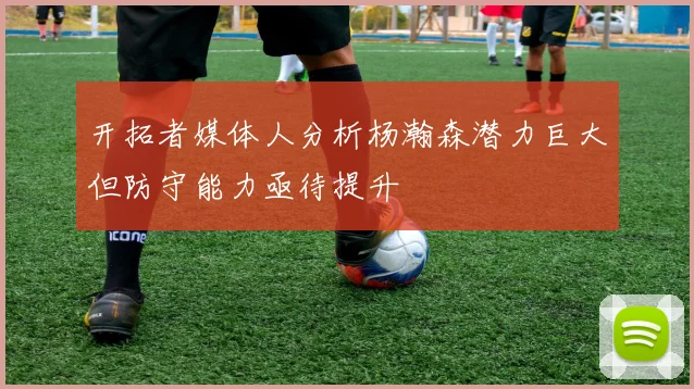 开拓者媒体人分析杨瀚森潜力巨大但防守能力亟待提升
