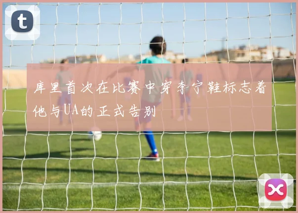库里首次在比赛中穿李宁鞋标志着他与UA的正式告别