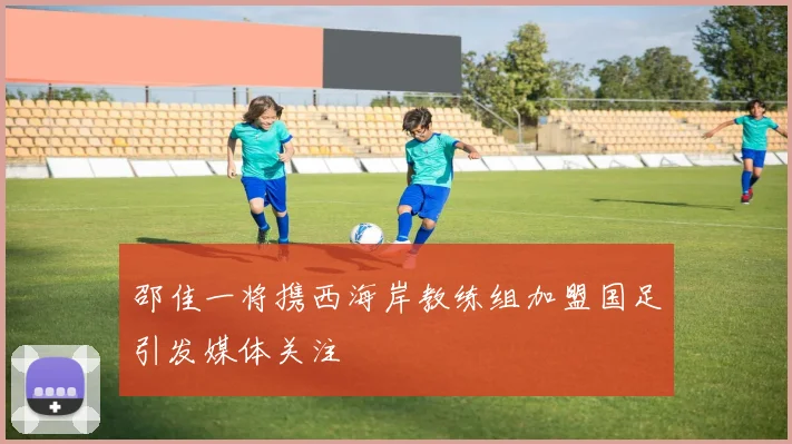 邵佳一将携西海岸教练组加盟国足引发媒体关注