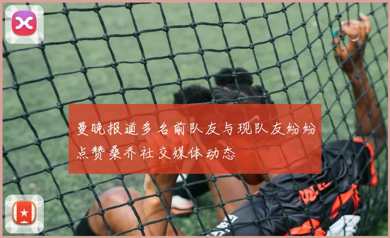 曼晚报道多名前队友与现队友纷纷点赞桑乔社交媒体动态