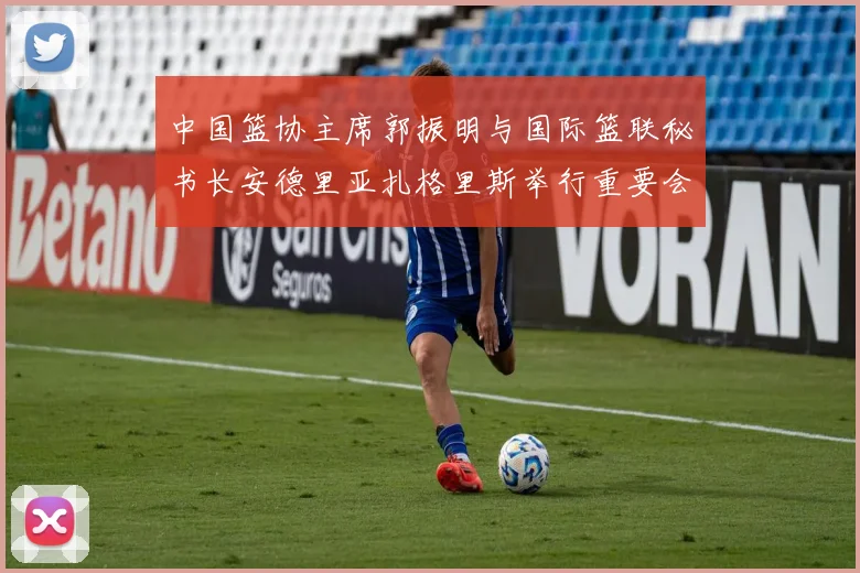 中国篮协主席郭振明与国际篮联秘书长安德里亚扎格里斯举行重要会晤