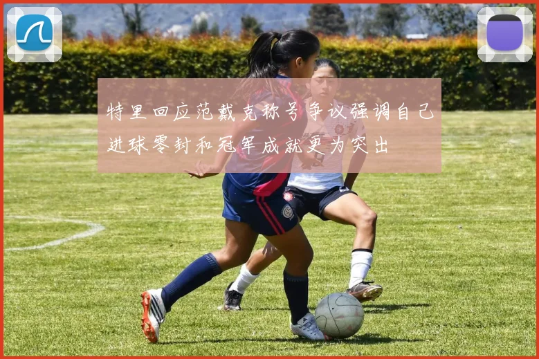 特里回应范戴克称号争议强调自己进球零封和冠军成就更为突出