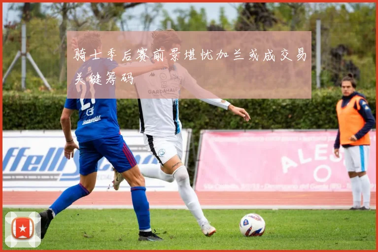 骑士季后赛前景堪忧加兰或成交易关键筹码
