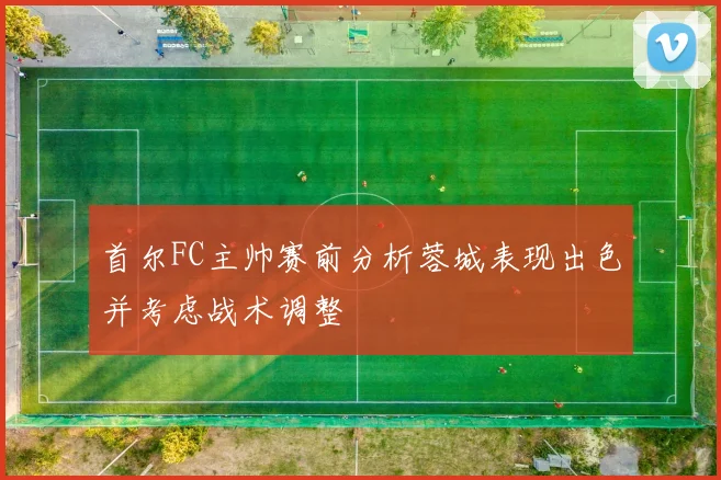 首尔FC主帅赛前分析蓉城表现出色并考虑战术调整