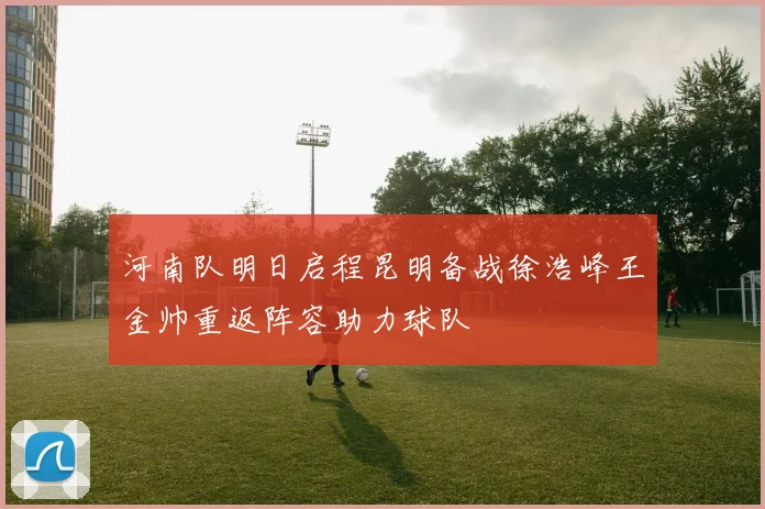 河南队明日启程昆明备战徐浩峰王金帅重返阵容助力球队