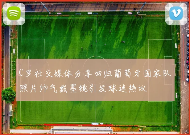 C罗社交媒体分享回归葡萄牙国家队照片帅气戴墨镜引发球迷热议