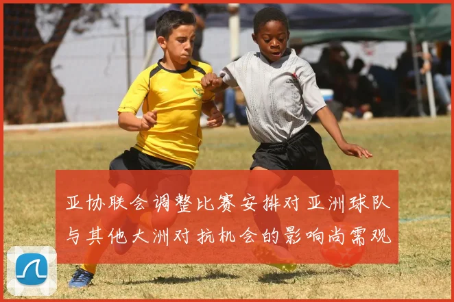 亚协联会调整比赛安排对亚洲球队与其他大洲对抗机会的影响尚需观察