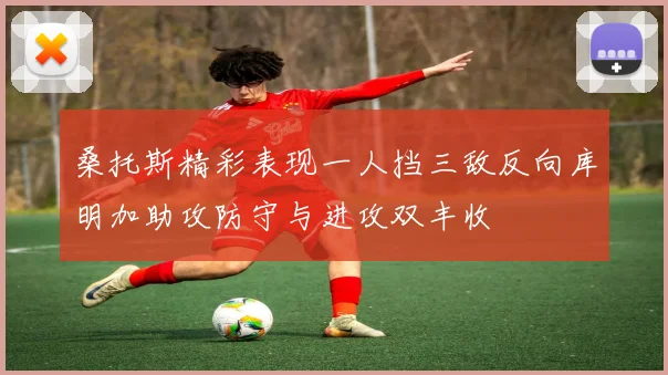 桑托斯精彩表现一人挡三敌反向库明加助攻防守与进攻双丰收