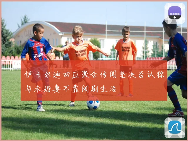 伊卡尔迪回应聚会传闻坚决否认称与未婚妻不靠闹剧生活