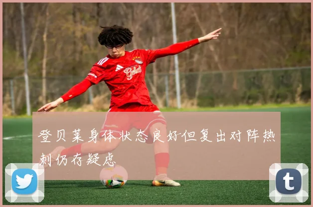 登贝莱身体状态良好但复出对阵热刺仍存疑虑