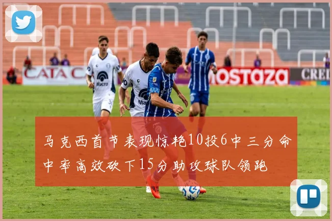马克西首节表现惊艳10投6中三分命中率高效砍下15分助攻球队领跑